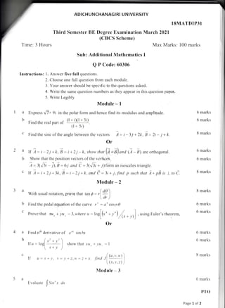 ADICHUNCHANAGIRI U N IVERSITY
Third Semester BE Degree Examination
(CBCS Scheme)
Time: 3 Hours
Sub: Additional Mathematics I
Q P Code: 60306
Instructions: l. Answer five full questions.
2. Choose one full question lrom each module.
3. Your answer should be specific to the questions asked.
4. Write the same question numbers as they appear in this question paper.
5. Write Legibly
Module - I
Express ui+ 9i in the polar form and hence find rts modulus and amplitude.
Find the real part of (1 + iXli 3;)
(l + 5l)
c Find the sine of the angle between the vectors A=i-3j+2k,8=2i-j+k
Or
ff ) -* i - 2 j + k,E = i + 2 j - k, show tnot Q + a) ora G - al.are orrhogonal.
b Show that the position vectors of the vertices
7:lb{i - il,s:6j and i =l('[i + 7)form an isosceles triangle.
c If tr:i+2j+3k,i=i_ 2j+k.and C =3i + j,-/ird p suchrhat 7+pE is ttoC.
Module - 2
a (do
With usual notation, prove that tan 0: ,l;
)
b Find the pedal equation of the curye r" = a' cosn0
c Prove that xtt, + lu, --3,where, = roe[(r' * y')
/t--,- -r)]
, using Euler's theorem,
Or
I e'' sin bx
showthat xlt+.yu,=l
lSMATDIP3I
March 2021
Max Marks: 100 marks
la
b
6 marks
6 marks
8 marks
6 marks
6 marks
8 marks
8 marks
6 marks
6 marks
6 marks
6 marks
8 marks
6 marks
PTO
Page 1 of 2
4 a Find nth derivative o
b t"r*,.,)
I[u = ]ogl
I r+i')
L
If 11 = ,r + l'. r.'= r'r z.rl =: I x tir"t L(!t'"1)
 (x, t'.: ) i
Module - 3
Evaluate
ISin"
x ck
 