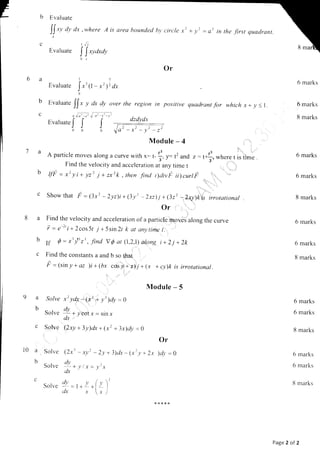 Evaluate
[t xy dy dx
Evaluate
,where
I!r
A is area bounded bv circle x
l)
+y'
dzdvdr
l
rn tne Jtrsl quadrant.
b
c
[ [,ya,ay
0,t
Or
l5
Evaluare
Ir'(, - x212 dx
0
Evaluate
I[, , clx dy over the region in positive quadrant for which x+ y <r.
otl ,t--t V d' { -l
Evaluate
J J J
000
Module - 4
A particle moves along a curve with x: , f, - t2 and ,: ,*:,,where r i, ,,-.
Find the velocity and acceleration ar any time t , I ',
'r,^. ., '_
Showthat F =(3x2 -2yz)i+(3y'-2xzlj +(322 -zxy)kis irrototional
Or , , .,.'
.:
Find the velocity and acceleration of a partrcle moves along the curve
- -)t ^
r : e''r+2cos5t j +5sin2l k at anytime t.
I
r I r1 I ^
If Q = x' y'z', Jind YQ at (l,Z,l)'al,ong i+2j +2k
Find the constants a and b so that
=
5 = lsin y+ az )i +(bx cosl+'z)ti +1x + cy)k is irrotational.
Module - 5
.olve x2 ydx -(x' + .v'1dy = g
)-.
Solve !! + vcot x = sin x
dx
Solve (2xy + 3y)dx + (r2 + 3x)dy = e
Solve
Solve
Solve
Or
2x )dv :0
6 marks
6 marks
8 marks
6 marks
6 marks
8 marks
6 marks
6 marks
8 marks
6 marks
6 marks
8 marks
6 marks
6 marks
8 marks
b
C
9a
b
l0 a
b
C
(2rt * xy) - 2y + 3)dx - (r'_r, *
dv
L+v/.y=l''-l'
dx
,ly , .r' (.'' )'
--r--r-l- I
(LX Jr _ i
,'-y'-r'
Page 2 of 2
 