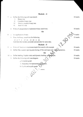 8a
lr
9ir
tr
Module - 4
De fine the follor,i,ing with neat sketch l0 marks
I. Binary tree
Il. Complete binary tree
lll. Alnrost cornplete binary tree
l. level ola tree
Write a C prograrnme to implement binary search tree. l0 marks
Or lia!
* -
I ist applicatit-rn of trees **ftle
*5 marks
[)rau rlre hirrrrrl :eerch tree for following
fo5
" 15 marks
ll 4 7 3 17 2l 15 19 2 23. ,"*-,J
And show tlre inorder, postorder and preorder for same data. r''t
f oJ
Module-S  fu*
Write a C finrction to implement depth first search with example  l0 marks
Define files. explain opening and closing of files and input and orQtu"bperations. l0 marks
Definc the fbllorving with neat diagram {* I 10 marks
1- :--'.!s
or $&q
Define hashing. Explain static and dynamic hashing, giQpSxnple. 10 marks
l0 a
lt
.i. Conrplere graph
.*
".3'
i i. Adjacency list representati$,qralhs
i;i. Crclic and acyclic graph *.t
.  -' *****
."a
|,
tr
b,t'
 