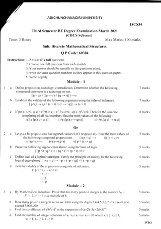 ADICHUNCHANAGI RI U N IVERSITY
l8cs34
Third Semester BE Degree Examination March 2021
(CBCS Scheme)
Time: 3 Hours Max Marks: 100 marks
Sub: Discrete Mathematical Structdres
Q P Code: 60304
Instructions: 1. Answer five full questions.
2. Choose one full question from each module.
3. Your answer should be specific to the questions asked.
4. write the same question numbers as they appear in this question paper.
5. Write Legibly
Module - I
a Define proposition, tautology, contradiction. Determine whether the following
compound statement is a tautology or not.
[(p v q) n{(p
- r)
^
(q
- r)}] - r
b Establish the validity of the following argument using the rules of inference.
I pn(p -- q)
^
(s v r) A (r---+ -q)] - (s v t)
If p(x):x)0, q(x) :x2>0, r(x):x2-3x-4:0, s(x): x2-3>0, Then forthe universe
completing of all real numbers, find the truth values of the following :
i) 3x [p(x) n q(x)] ri) vx[p(x) * q(x)] iii) vx[q(x)--- s(x)l
0r
Let p,q,r be propositions having truth values 0,0,I respectively. Find the truth values ol
the following compound propositions. i) (p v g) v r ii) (p n q)nr
rii) (pnq)--- r iv) p=-*(qnr) v) p
^
(r --- q)
Prove the following logical equivalence using the laws of logic.
[-p n (-qr r)] v (q n r) v (p
^
r) € r
Define dual of a logical statement. Verify the principle of duatity for the following
logical equivale'nce [-(p n q)--- I v (-p v q)] <+ ( -p v q)
Test the validity of the arguments using rule of inference.
(-pv-q)-(rns)
r ----+ t
-t
.'. p
Module - 2
By Mathematical induction. Prove that for every positive integer n, the number An -
-5'+ 2.3n r + I is a multiple of 8.
How many positive integers n can we form using the digits 3,4,4,5.5,6.7 if we want n to
exceed 5,000,000.
Find the co-efficient of a2blc2d5 in the expansion of (a+2b-3c+2d+5)r6
Find the number of integer solutions of x1+x2+xl*xq+xs:30 where xP2. x:23,
xr>4.xq>2.xs)0.
7 marks
7 marks
6 marks
5 marks
5 marks
5 marks
5 marks
5 marks
5 marks
5
5
c
d
marks
marks
PTO
 