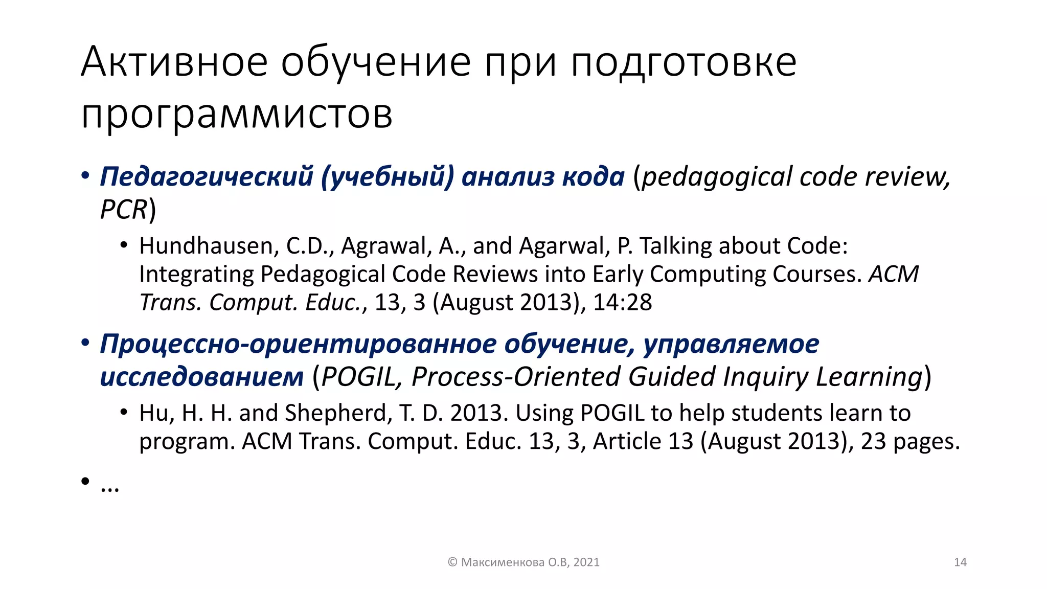 Активное обучение при подготовке
программистов
• Педагогический (учебный) анализ кода (pedagogical code review,
PCR)
• Hundhausen, C.D., Agrawal, A., and Agarwal, P. Talking about Code:
Integrating Pedagogical Code Reviews into Early Computing Courses. ACM
Trans. Comput. Educ., 13, 3 (August 2013), 14:28
• Процессно-ориентированное обучение, управляемое
исследованием (POGIL, Process-Oriented Guided Inquiry Learning)
• Hu, H. H. and Shepherd, T. D. 2013. Using POGIL to help students learn to
program. ACM Trans. Comput. Educ. 13, 3, Article 13 (August 2013), 23 pages.
• …
© Максименкова О.В, 2021 14
 