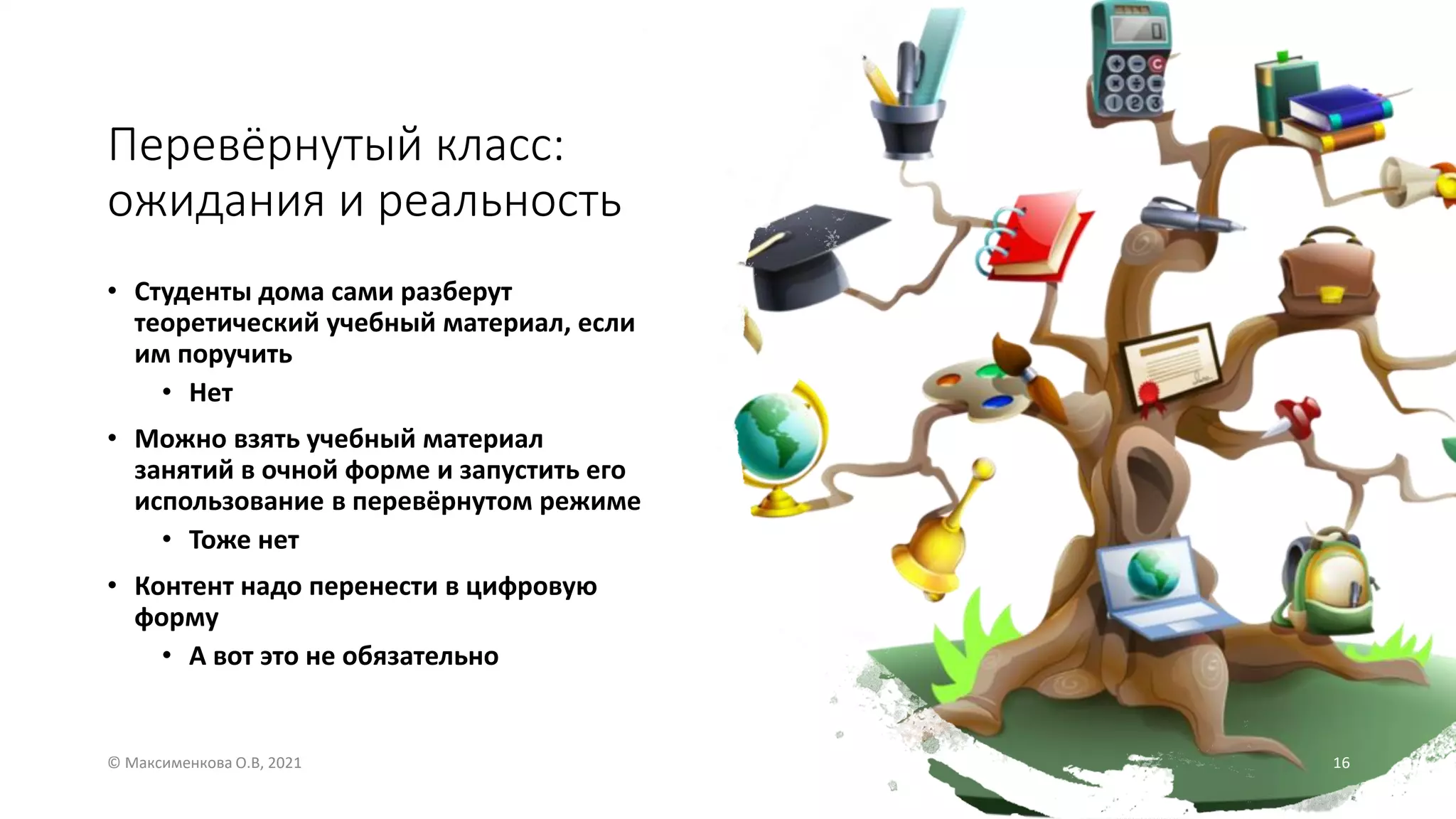 Перевёрнутый класс:
ожидания и реальность
• Студенты дома сами разберут
теоретический учебный материал, если
им поручить
• Нет
• Можно взять учебный материал
занятий в очной форме и запустить его
использование в перевёрнутом режиме
• Тоже нет
• Контент надо перенести в цифровую
форму
• А вот это не обязательно
© Максименкова О.В, 2021 16
 