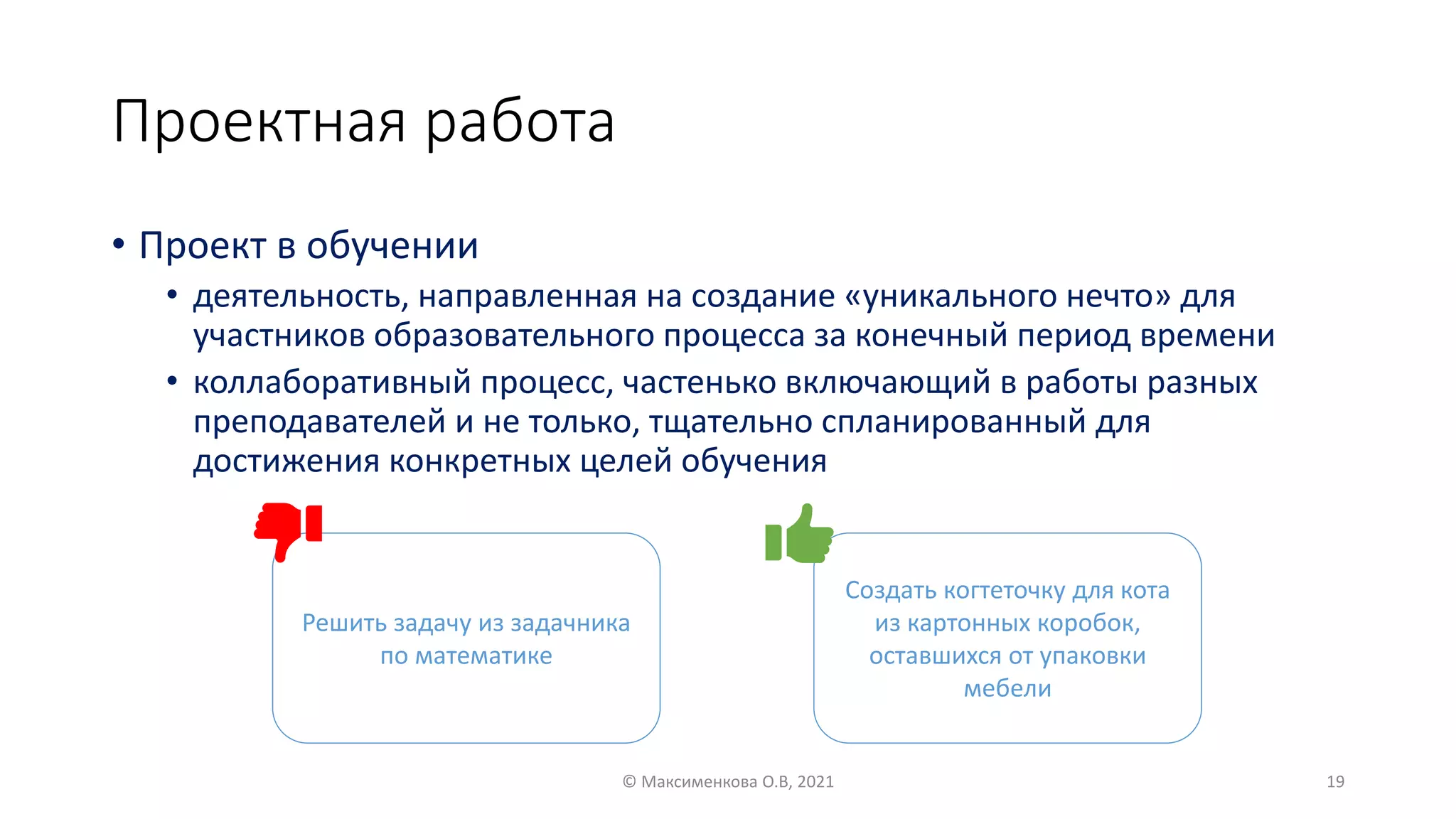 Проектная работа
• Проект в обучении
• деятельность, направленная на создание «уникального нечто» для
участников образовательного процесса за конечный период времени
• коллаборативный процесс, частенько включающий в работы разных
преподавателей и не только, тщательно спланированный для
достижения конкретных целей обучения
© Максименкова О.В, 2021 19
Решить задачу из задачника
по математике
Создать когтеточку для кота
из картонных коробок,
оставшихся от упаковки
мебели
 
