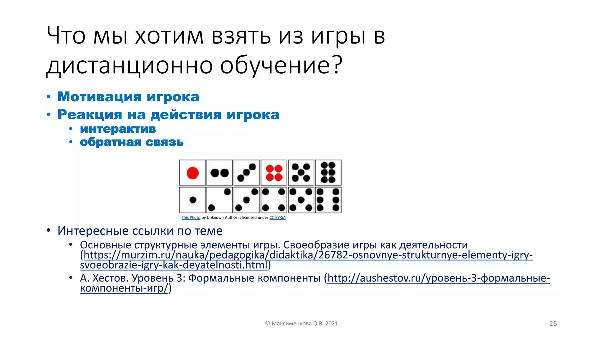 Что мы хотим взять из игры в
дистанционно обучение?
• Мотивация игрока
• Реакция на действия игрока
• интерактив
• обратная связь
• Интересные ссылки по теме
• Основные структурные элементы игры. Своеобразие игры как деятельности
(https://murzim.ru/nauka/pedagogika/didaktika/26782-osnovnye-strukturnye-elementy-igry-
svoeobrazie-igry-kak-deyatelnosti.html)
• А. Хестов. Уровень 3: Формальные компоненты (http://aushestov.ru/уровень-3-формальные-
компоненты-игр/)
© Максименкова О.В, 2021 26
This Photo by Unknown Author is licensed under CC BY-SA
 