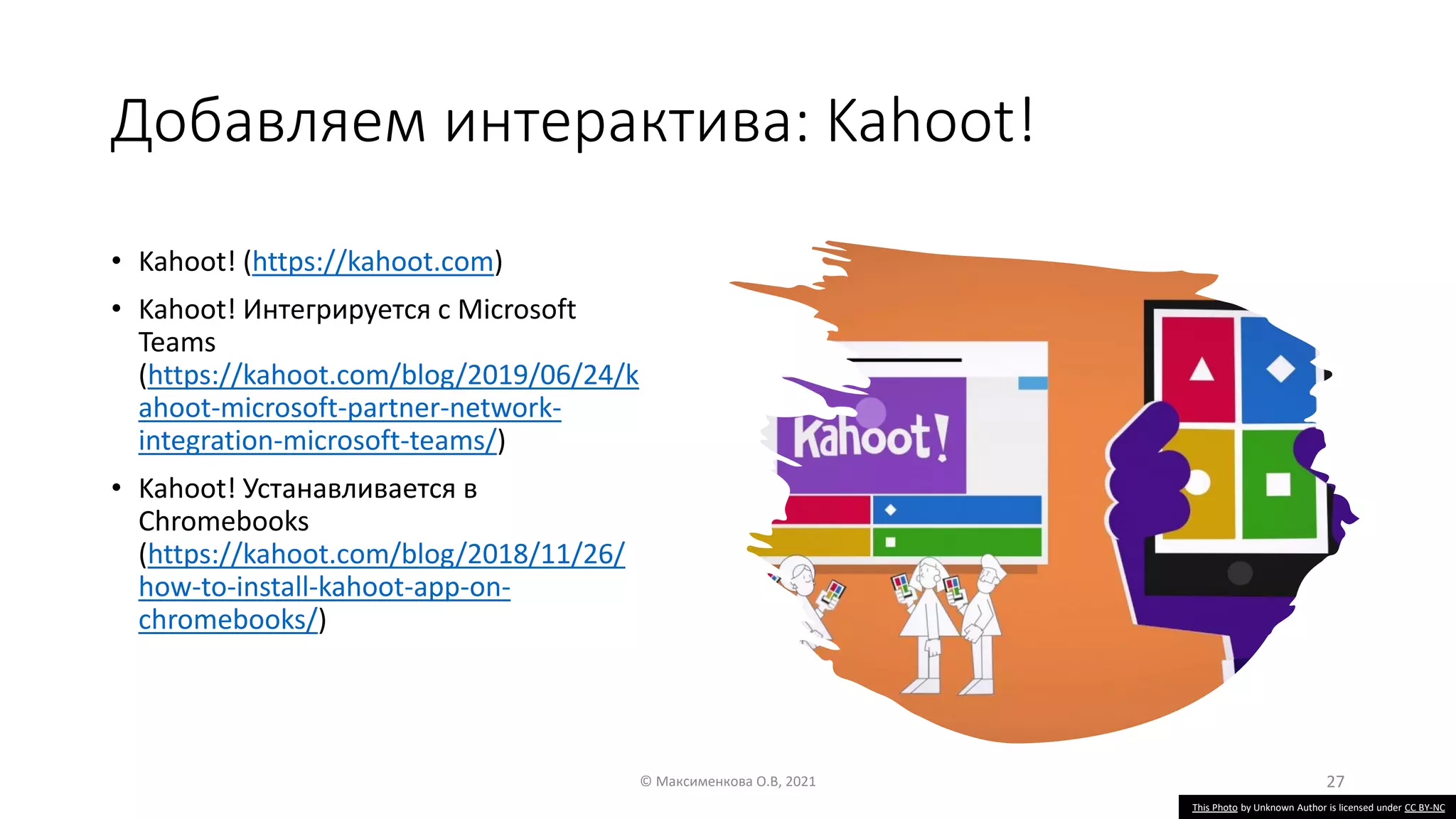 Добавляем интерактива: Kahoot!
• Kahoot! (https://kahoot.com)
• Kahoot! Интегрируется с Microsoft
Teams
(https://kahoot.com/blog/2019/06/24/k
ahoot-microsoft-partner-network-
integration-microsoft-teams/)
• Kahoot! Устанавливается в
Chromebooks
(https://kahoot.com/blog/2018/11/26/
how-to-install-kahoot-app-on-
chromebooks/)
© Максименкова О.В, 2021 27
This Photo by Unknown Author is licensed under CC BY-NC
 