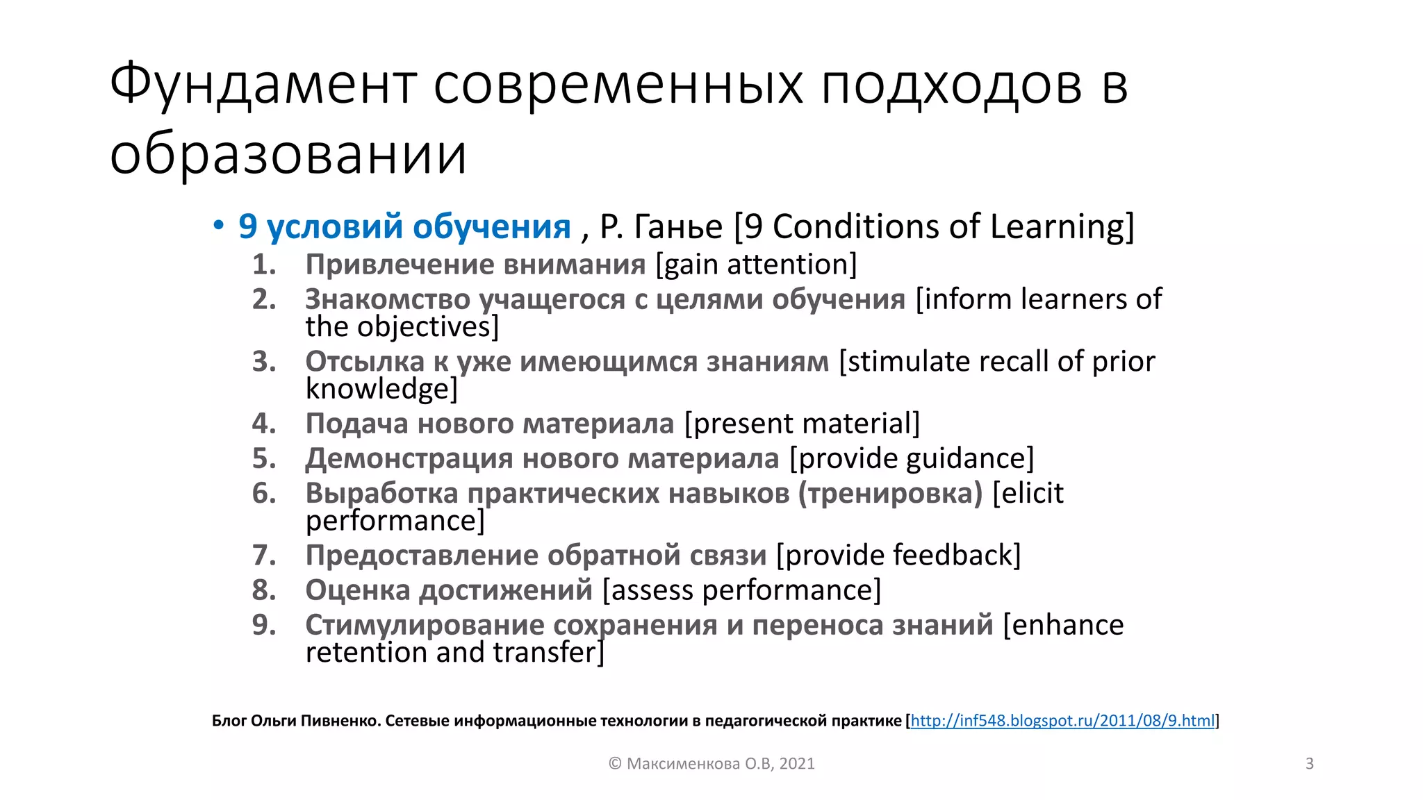 Фундамент современных подходов в
образовании
• 9 условий обучения , Р. Ганье [9 Conditions of Learning]
1. Привлечение внимания [gain attention]
2. Знакомство учащегося с целями обучения [inform learners of
the objectives]
3. Отсылка к уже имеющимся знаниям [stimulate recall of prior
knowledge]
4. Подача нового материала [present material]
5. Демонстрация нового материала [provide guidance]
6. Выработка практических навыков (тренировка) [elicit
performance]
7. Предоставление обратной связи [provide feedback]
8. Оценка достижений [assess performance]
9. Стимулирование сохранения и переноса знаний [enhance
retention and transfer]
© Максименкова О.В, 2021 3
Блог Ольги Пивненко. Сетевые информационные технологии в педагогической практике [http://inf548.blogspot.ru/2011/08/9.html]
 