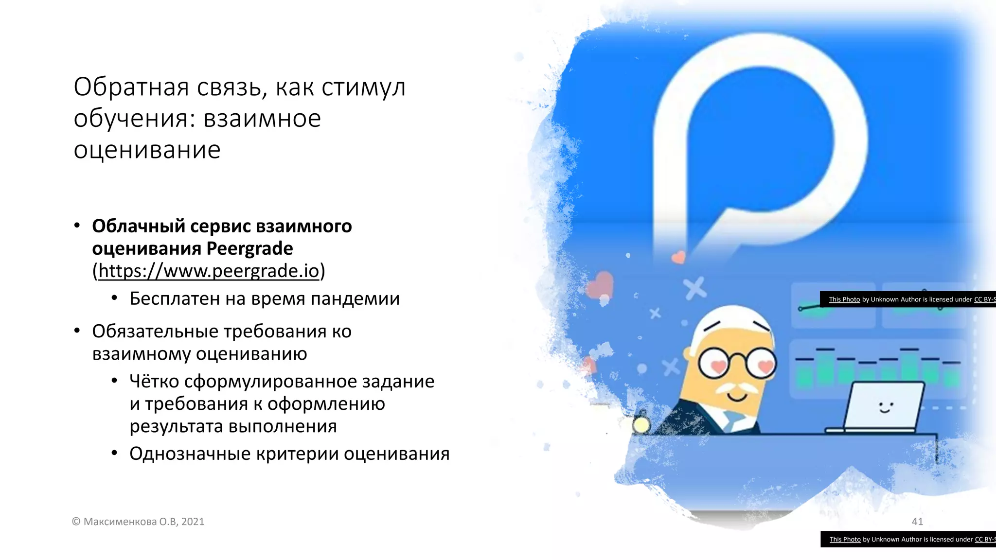 Обратная связь, как стимул
обучения: взаимное
оценивание
• Облачный сервис взаимного
оценивания Peergrade
(https://www.peergrade.io)
• Бесплатен на время пандемии
• Обязательные требования ко
взаимному оцениванию
• Чётко сформулированное задание
и требования к оформлению
результата выполнения
• Однозначные критерии оценивания
© Максименкова О.В, 2021 41
This Photo by Unknown Author is licensed under CC BY-S
This Photo by Unknown Author is licensed under CC BY-S
 