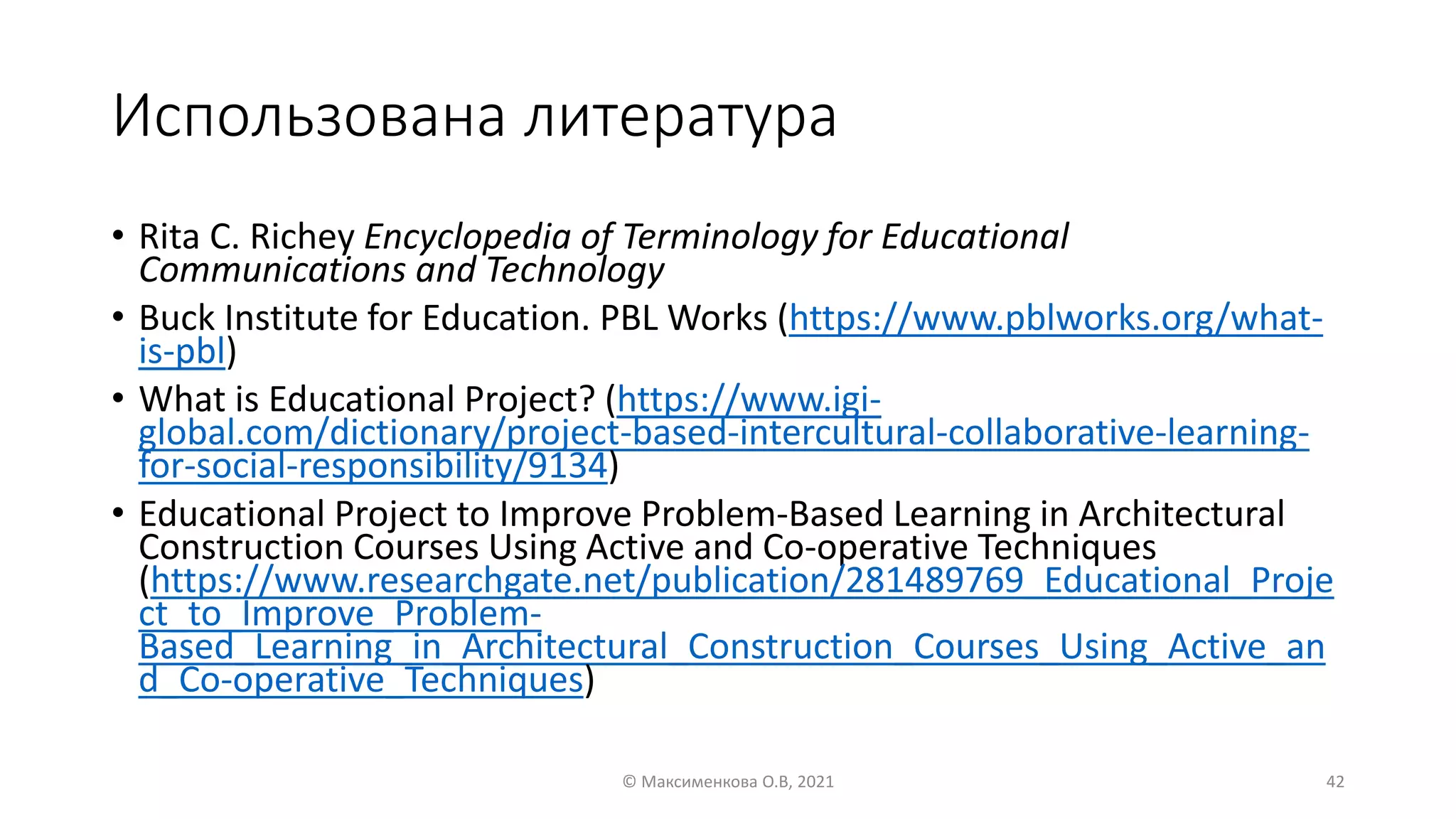 Использована литература
• Rita C. Richey Encyclopedia of Terminology for Educational
Communications and Technology
• Buck Institute for Education. PBL Works (https://www.pblworks.org/what-
is-pbl)
• What is Educational Project? (https://www.igi-
global.com/dictionary/project-based-intercultural-collaborative-learning-
for-social-responsibility/9134)
• Educational Project to Improve Problem-Based Learning in Architectural
Construction Courses Using Active and Co-operative Techniques
(https://www.researchgate.net/publication/281489769_Educational_Proje
ct_to_Improve_Problem-
Based_Learning_in_Architectural_Construction_Courses_Using_Active_an
d_Co-operative_Techniques)
© Максименкова О.В, 2021 42
 