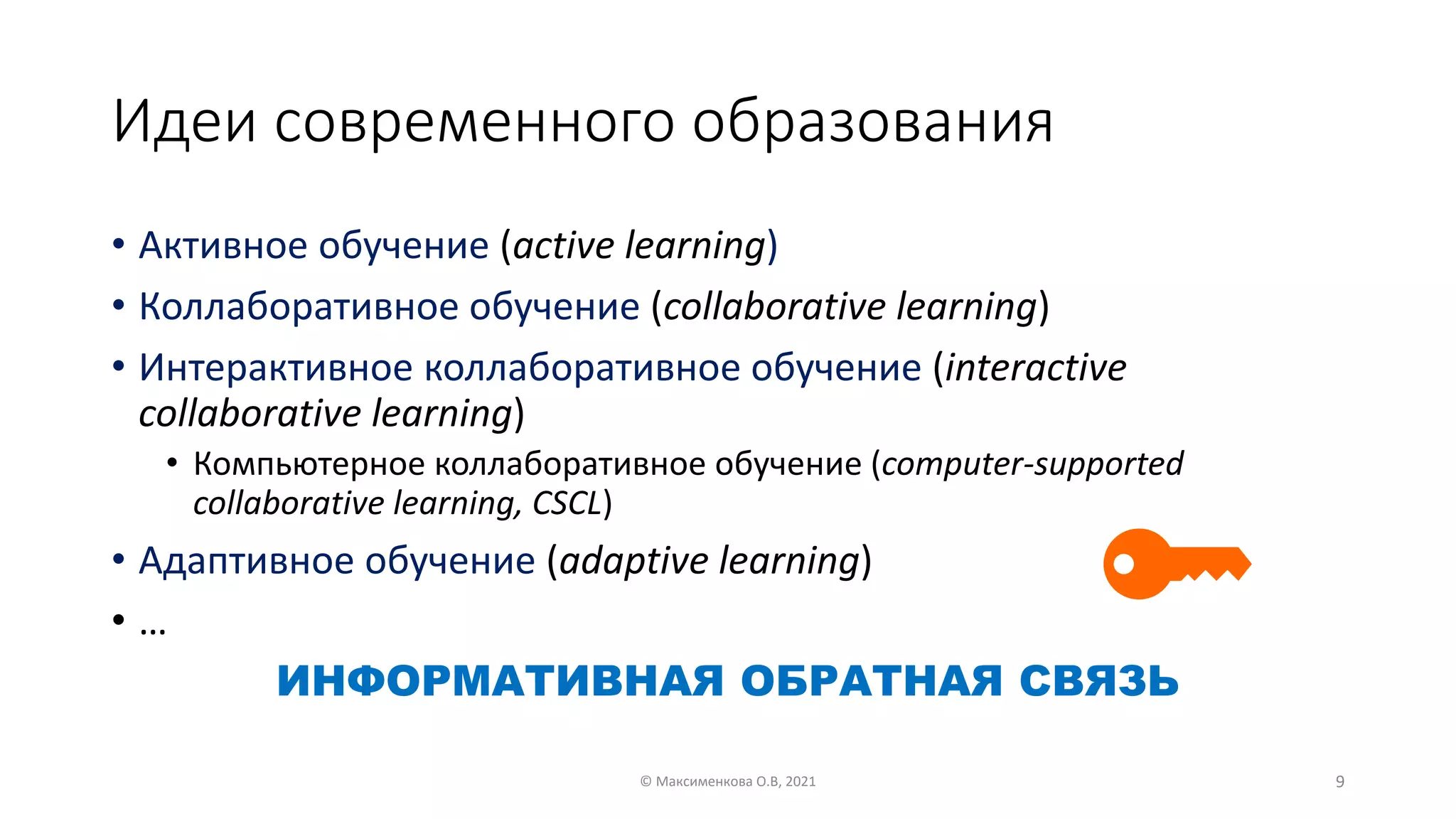 Идеи современного образования
• Aктивное обучение (active learning)
• Коллаборативное обучение (collaborative learning)
• Интерактивное коллаборативное обучение (interactive
collaborative learning)
• Компьютерное коллаборативное обучение (computer-supported
collaborative learning, CSCL)
• Адаптивное обучение (adaptive learning)
• …
ИНФОРМАТИВНАЯ ОБРАТНАЯ СВЯЗЬ
© Максименкова О.В, 2021 9
 