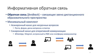 Информативная обратная связь
• Обратная связь [feedback] – связующее звено дистанционного
образовательного пространства
• Минимальный комплект
• Асинхронный канал для несрочных вопросов
• Почта, форум, доска вопросов и ответов
• Синхронный канал для оперативной коммуникации
• WhatsApp, Telegram, встроенный в ЛМС или платформу коммуникатор
© Максименкова О.В, 2021 10
 