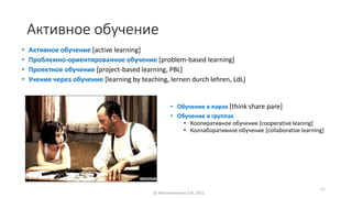 Активное обучение
• Активное обучение [active learning]
• Проблемно-ориентированное обучение [problem-based learning]
• Проектное обучение [project-based learning, PBL]
• Учение через обучение [learning by teaching, lernen durch lehren, LdL]
• Обучение в парах [think share pare]
• Обучение в группах
• Кооперативное обучение [cooperative leaning]
• Коллаборативное обучение [collaborative learning]
© Максименкова О.В, 2021
11
 