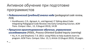 Активное обучение при подготовке
программистов
• Педагогический (учебный) анализ кода (pedagogical code review,
PCR)
• Hundhausen, C.D., Agrawal, A., and Agarwal, P. Talking about Code:
Integrating Pedagogical Code Reviews into Early Computing Courses. ACM
Trans. Comput. Educ., 13, 3 (August 2013), 14:28
• Процессно-ориентированное обучение, управляемое
исследованием (POGIL, Process-Oriented Guided Inquiry Learning)
• Hu, H. H. and Shepherd, T. D. 2013. Using POGIL to help students learn to
program. ACM Trans. Comput. Educ. 13, 3, Article 13 (August 2013), 23 pages.
• …
© Максименкова О.В, 2021 14
 
