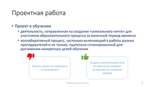 Проектная работа
• Проект в обучении
• деятельность, направленная на создание «уникального нечто» для
участников образовательного процесса за конечный период времени
• коллаборативный процесс, частенько включающий в работы разных
преподавателей и не только, тщательно спланированный для
достижения конкретных целей обучения
© Максименкова О.В, 2021 19
Решить задачу из задачника
по математике
Создать когтеточку для кота
из картонных коробок,
оставшихся от упаковки
мебели
 