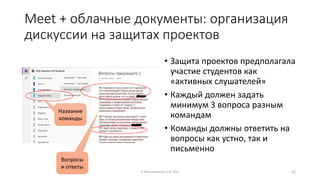 Meet + облачные документы: организация
дискуссии на защитах проектов
• Защита проектов предполагала
участие студентов как
«активных слушателей»
• Каждый должен задать
минимум 3 вопроса разным
командам
• Команды должны ответить на
вопросы как устно, так и
письменно
© Максименкова О.В, 2021 22
Название
команды
Вопросы
и ответы
 