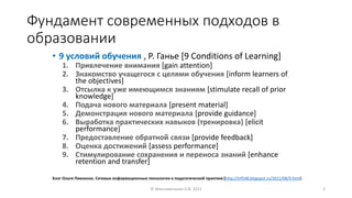 Фундамент современных подходов в
образовании
• 9 условий обучения , Р. Ганье [9 Conditions of Learning]
1. Привлечение внимания [gain attention]
2. Знакомство учащегося с целями обучения [inform learners of
the objectives]
3. Отсылка к уже имеющимся знаниям [stimulate recall of prior
knowledge]
4. Подача нового материала [present material]
5. Демонстрация нового материала [provide guidance]
6. Выработка практических навыков (тренировка) [elicit
performance]
7. Предоставление обратной связи [provide feedback]
8. Оценка достижений [assess performance]
9. Стимулирование сохранения и переноса знаний [enhance
retention and transfer]
© Максименкова О.В, 2021 3
Блог Ольги Пивненко. Сетевые информационные технологии в педагогической практике [http://inf548.blogspot.ru/2011/08/9.html]
 