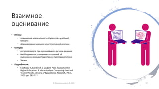 Взаимное
оценивание
• Плюсы
• повышение вовлечённости студентов в учебный
процесс
• формирования навыков конструктивной критики
• Минусы
• ресурсоёмкость при организации в ручном режиме
• Необходимость уточнения соглашений об
оценивании между студентами и преподавателями
• Читинг
• Подробности:
• Falchikov N, Goldfinch J. Student Peer Assessment in
Higher Education: A Meta-Analysis Comparing Peer and
Teacher Marks. Review of Educational Research, 70(3),
2000. pp. 287-322
© Максименкова О.В, 2021 33
 