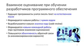 Взаимное оценивание при обучении
разработчиков программного обеспечения
• Будущие программисты учатся писать текст на естественном
языке
• Формируются навыки работы с чужим кодом
• Вырабатываются навыки анализа кода (code review)
• Формируются навыки командной работы
(при групповом взаимном оценивании)
• Повышается объективность обратной связи
(в анонимизированном варианте)
© Максименкова О.В, 2021 34
 