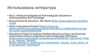 Использована литература
• Rita C. Richey Encyclopedia of Terminology for Educational
Communications and Technology
• Buck Institute for Education. PBL Works (https://www.pblworks.org/what-
is-pbl)
• What is Educational Project? (https://www.igi-
global.com/dictionary/project-based-intercultural-collaborative-learning-
for-social-responsibility/9134)
• Educational Project to Improve Problem-Based Learning in Architectural
Construction Courses Using Active and Co-operative Techniques
(https://www.researchgate.net/publication/281489769_Educational_Proje
ct_to_Improve_Problem-
Based_Learning_in_Architectural_Construction_Courses_Using_Active_an
d_Co-operative_Techniques)
© Максименкова О.В, 2021 42
 