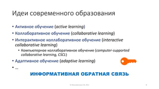 Идеи современного образования
• Aктивное обучение (active learning)
• Коллаборативное обучение (collaborative learning)
• Интерактивное коллаборативное обучение (interactive
collaborative learning)
• Компьютерное коллаборативное обучение (computer-supported
collaborative learning, CSCL)
• Адаптивное обучение (adaptive learning)
• …
ИНФОРМАТИВНАЯ ОБРАТНАЯ СВЯЗЬ
© Максименкова О.В, 2021 9
 