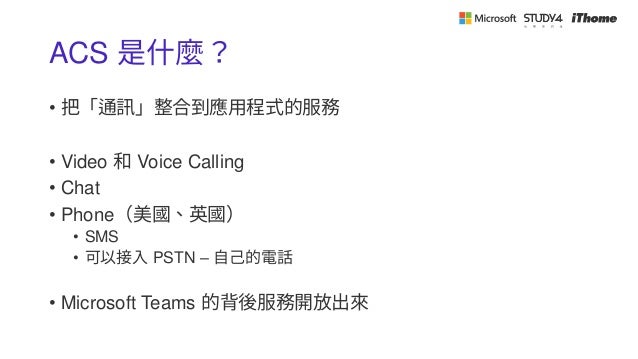 ACS 是什麼？
• 把「通訊」整合到應用程式的服務
• Video 和 Voice Calling
• Chat
• Phone（美國、英國）
• SMS
• 可以接入 PSTN – 自己的電話
• Microsoft Teams 的背後服務開放出來
 