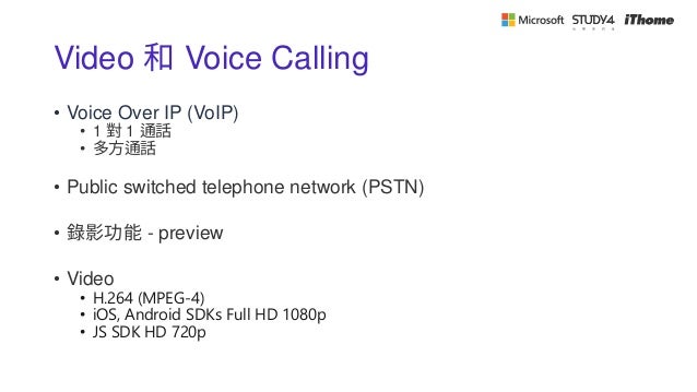 Video 和 Voice Calling
• Voice Over IP (VoIP)
• 1 對 1 通話
• 多方通話
• Public switched telephone network (PSTN)
• 錄影功能 - preview
• Video
• H.264 (MPEG-4)
• iOS, Android SDKs Full HD 1080p
• JS SDK HD 720p
 