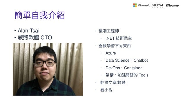 簡單自我介紹
• Alan Tsai
• 威煦軟體 CTO
• 後端工程師
• .NET 技術爲主
• 喜歡學習不同東西
• Azure
• Data Science、Chatbot
• DevOps、Container
• 架構、加强開發的 Tools
• 翻譯文章/軟體
• 看小說
 