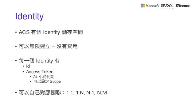 Identity
• ACS 有個 Identity 儲存空間
• 可以無限建立 – 沒有費用
• 每一個 Identity 有
• Id
• Access Token
• 24 小時到期
• 可以設定 Scope
• 可以自己對應關聯：1:1, 1:N, N:1, N:M
 