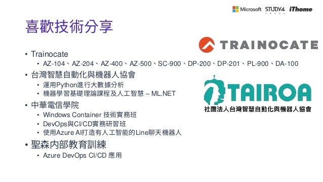 喜歡技術分享
• Trainocate
• AZ-104、AZ-204、AZ-400、AZ-500、SC-900、DP-200、DP-201、PL-900、DA-100
• 台灣智慧自動化與機器人協會
• 運用Python進行大數據分析
• 機器學習基礎理論課程及人工智慧 – ML.NET
• 中華電信學院
• Windows Container 技術實務班
• DevOps與CI/CD實務研習班
• 使用Azure AI打造有人工智能的Line聊天機器人
• 聖森内部教育訓練
• Azure DevOps CI/CD 應用
 