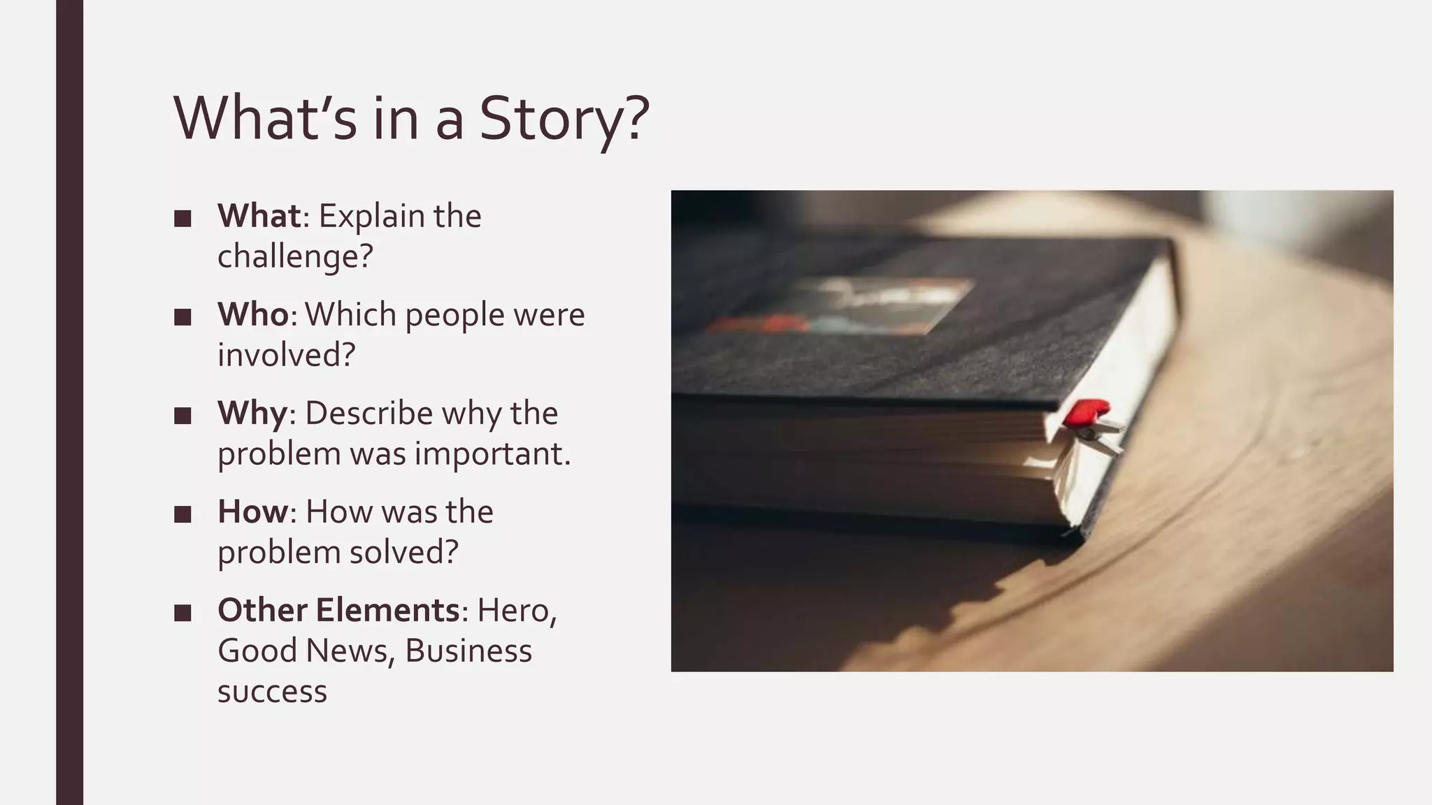 What’s in a Story?
■ What: Explain the
challenge?
■ Who:Which people were
involved?
■ Why: Describe why the
problem was important.
■ How: How was the
problem solved?
■ Other Elements: Hero,
Good News, Business
success
 