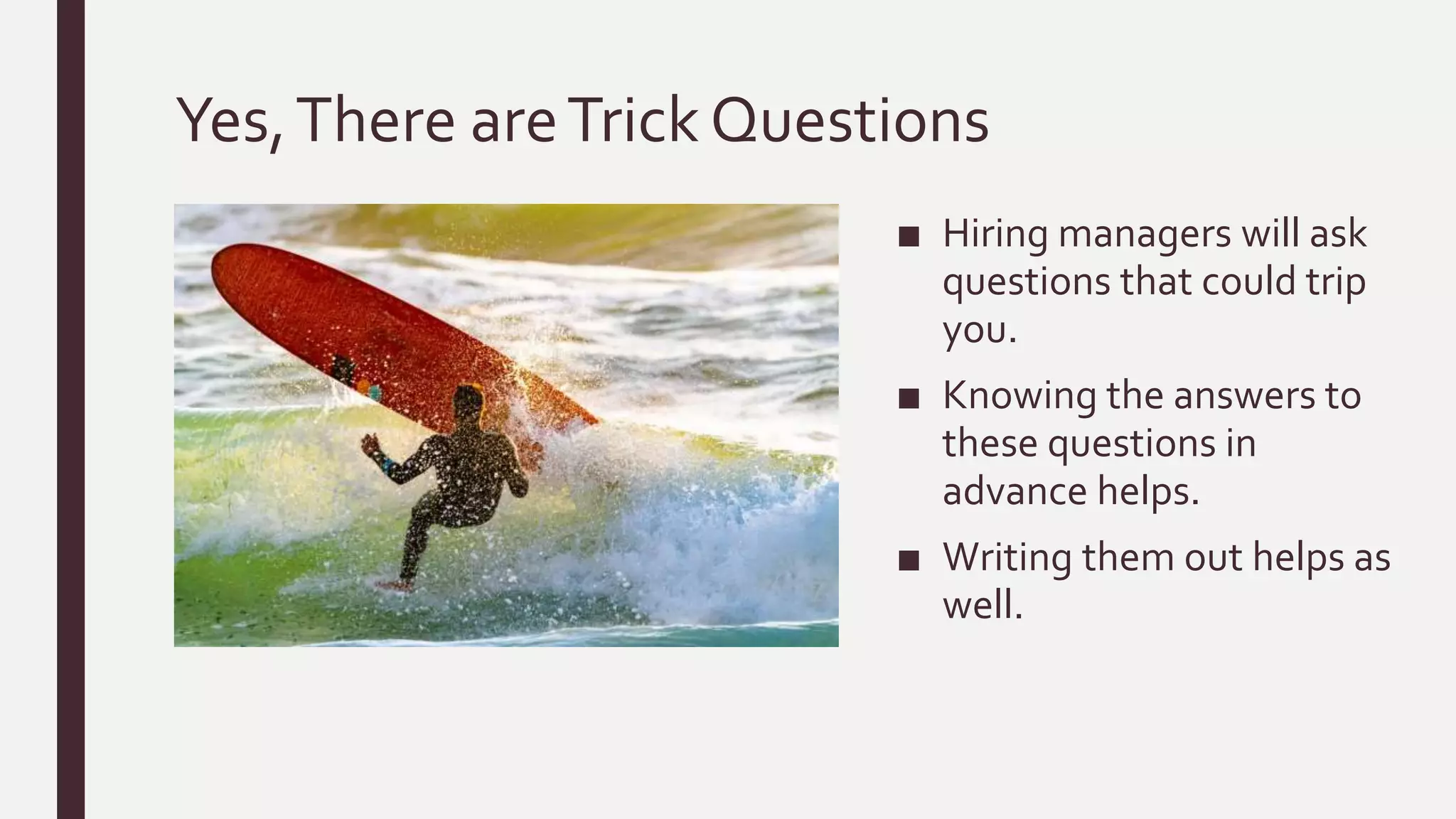 Yes,There areTrick Questions
■ Hiring managers will ask
questions that could trip
you.
■ Knowing the answers to
these questions in
advance helps.
■ Writing them out helps as
well.
 