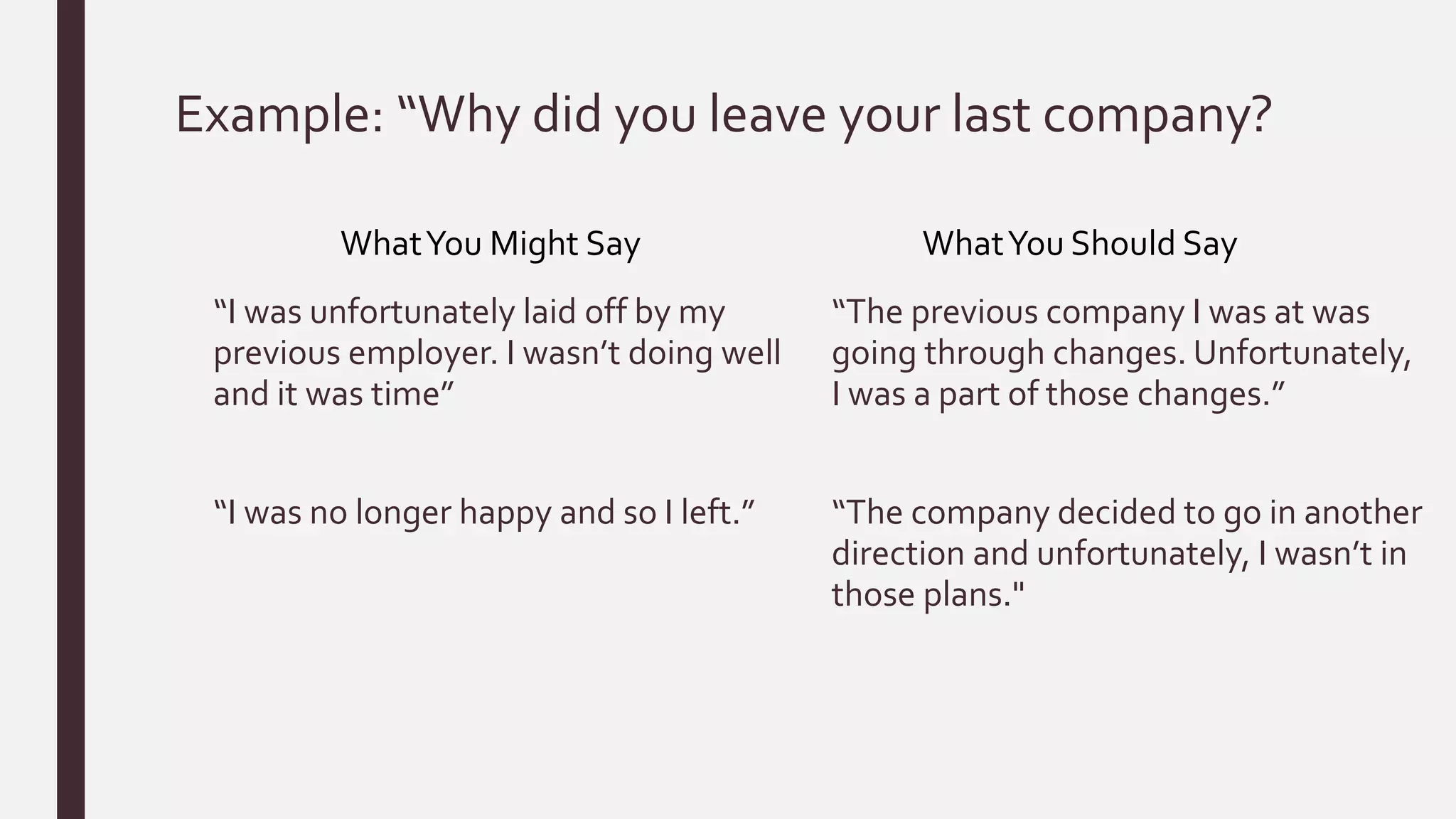 Example: “Why did you leave your last company?
“I was unfortunately laid off by my
previous employer. I wasn’t doing well
and it was time”
“I was no longer happy and so I left.”
“The previous company I was at was
going through changes. Unfortunately,
I was a part of those changes.”
“The company decided to go in another
direction and unfortunately, I wasn’t in
those plans."
WhatYou Might Say WhatYou Should Say
 