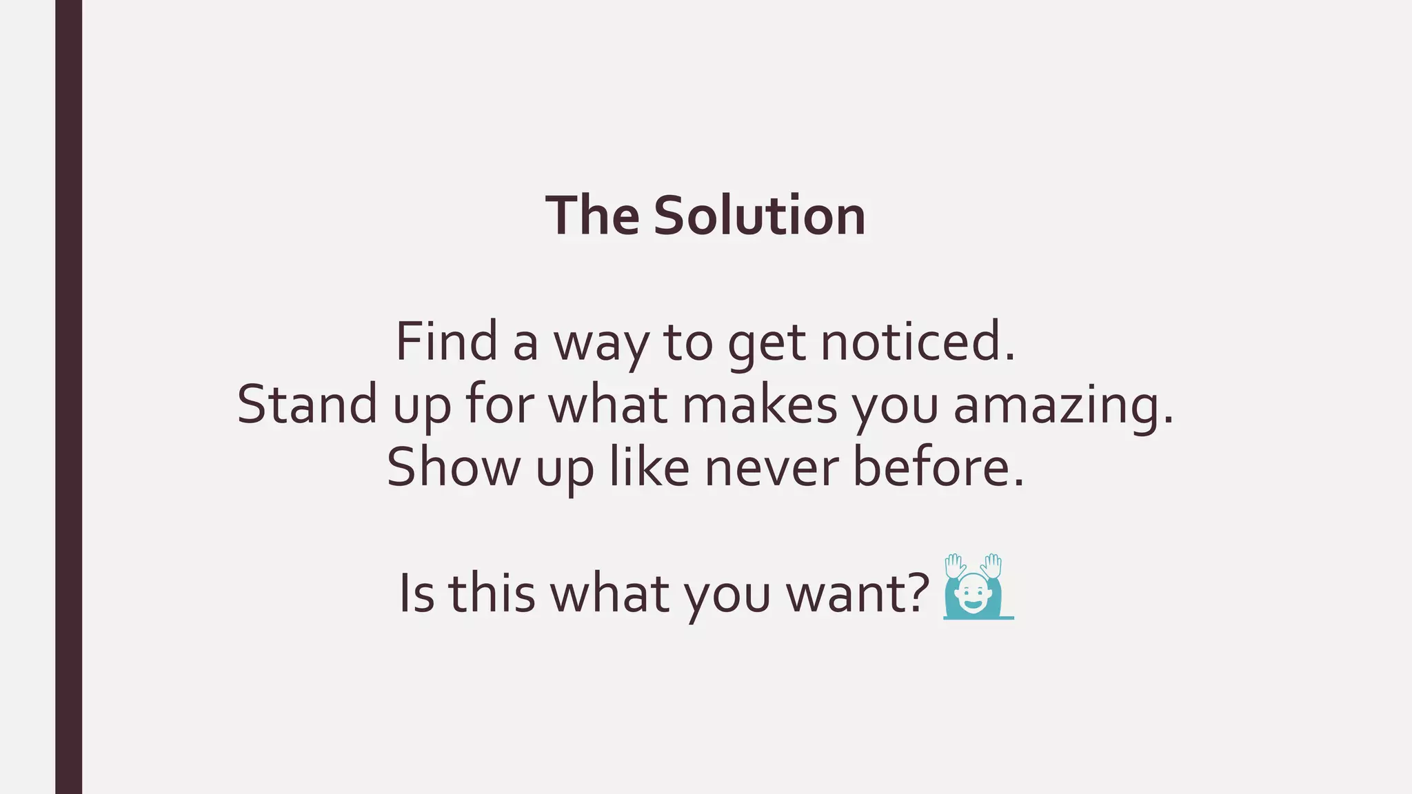 The Solution
Find a way to get noticed.
Stand up for what makes you amazing.
Show up like never before.
Is this what you want? 🙌
 
