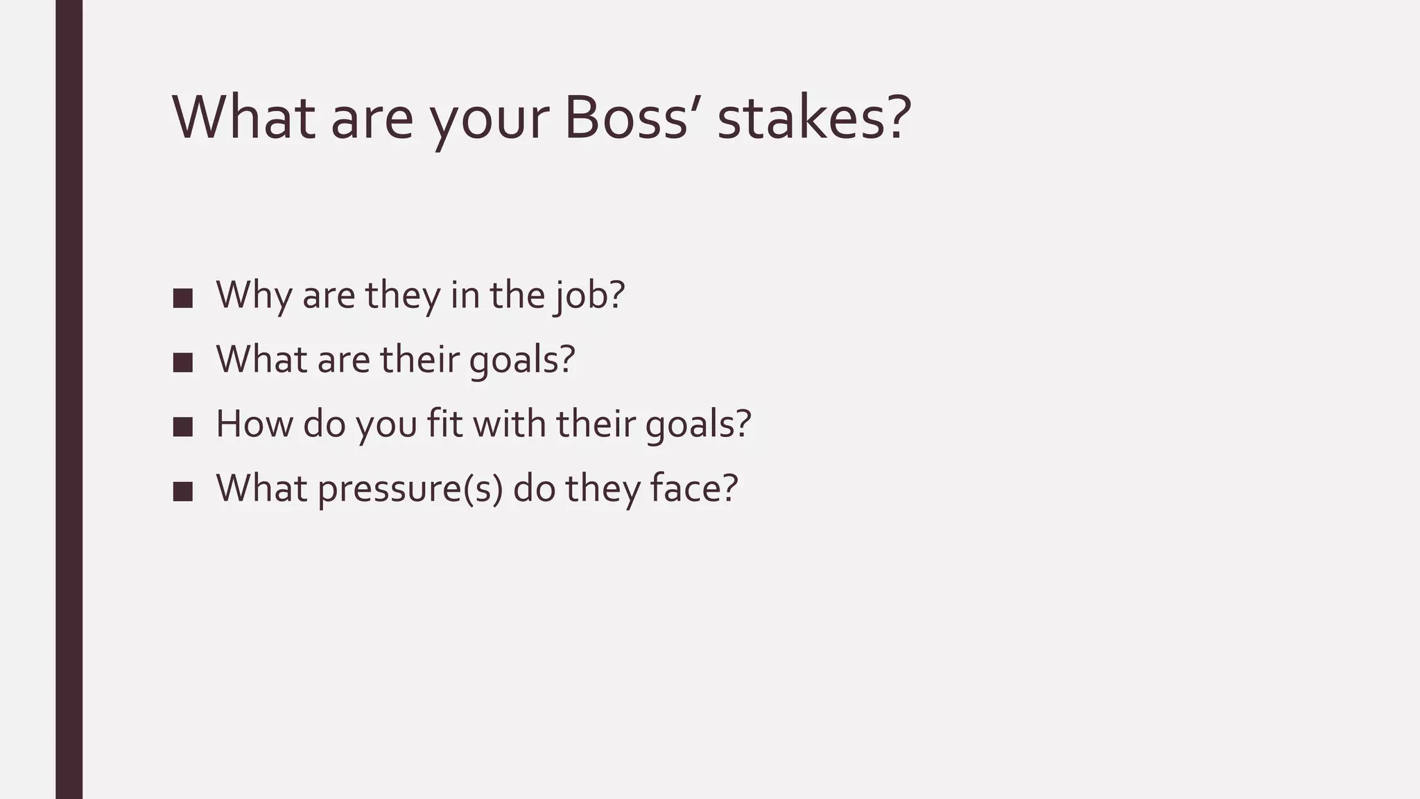 What are your Boss’ stakes?
■ Why are they in the job?
■ What are their goals?
■ How do you fit with their goals?
■ What pressure(s) do they face?
 