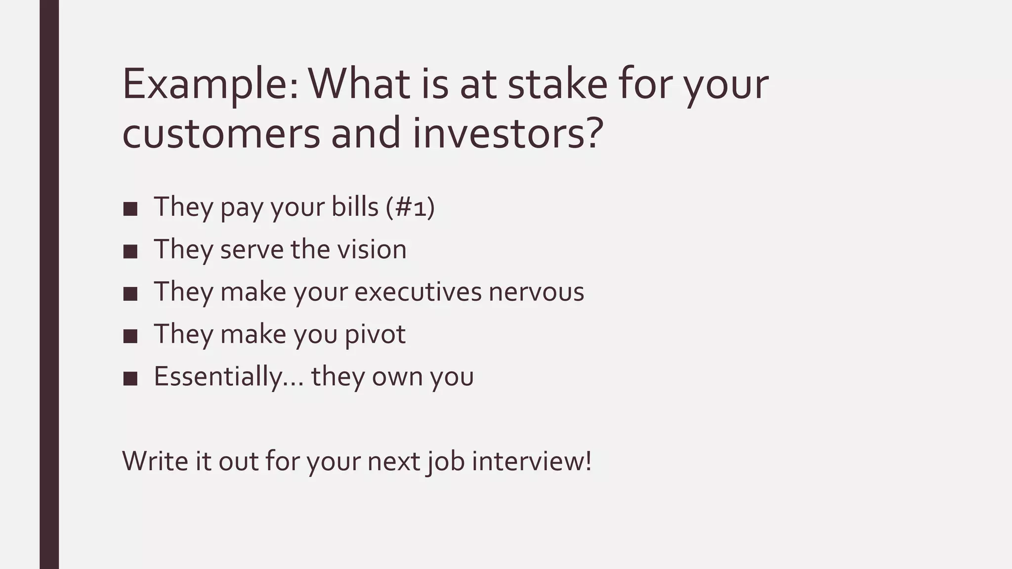 Example:What is at stake for your
customers and investors?
■ They pay your bills (#1)
■ They serve the vision
■ They make your executives nervous
■ They make you pivot
■ Essentially… they own you
Write it out for your next job interview!
 