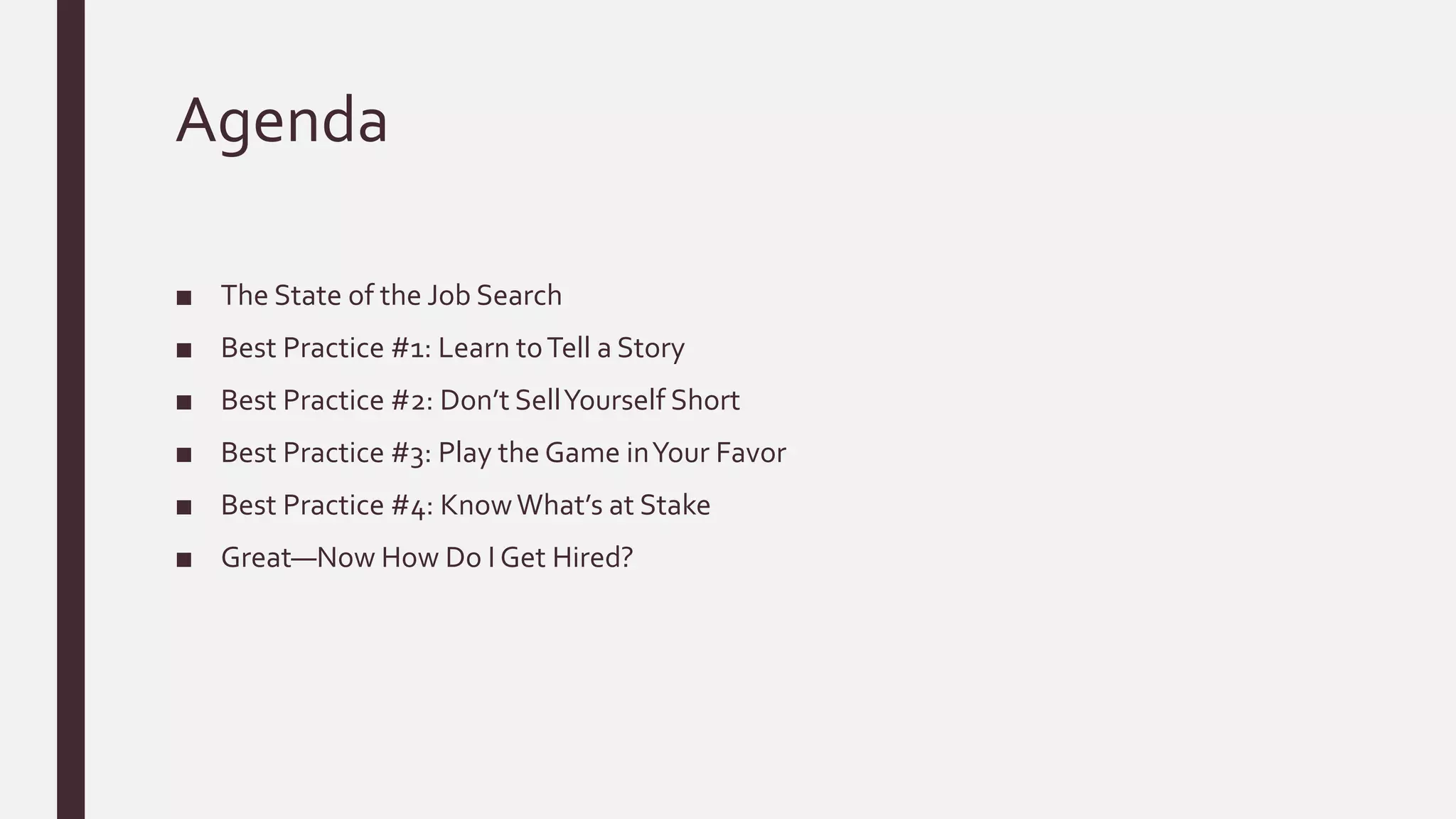 Agenda
■ The State of the Job Search
■ Best Practice #1: Learn toTell a Story
■ Best Practice #2: Don’t SellYourself Short
■ Best Practice #3: Play the Game inYour Favor
■ Best Practice #4: KnowWhat’s at Stake
■ Great—Now How Do I Get Hired?
 