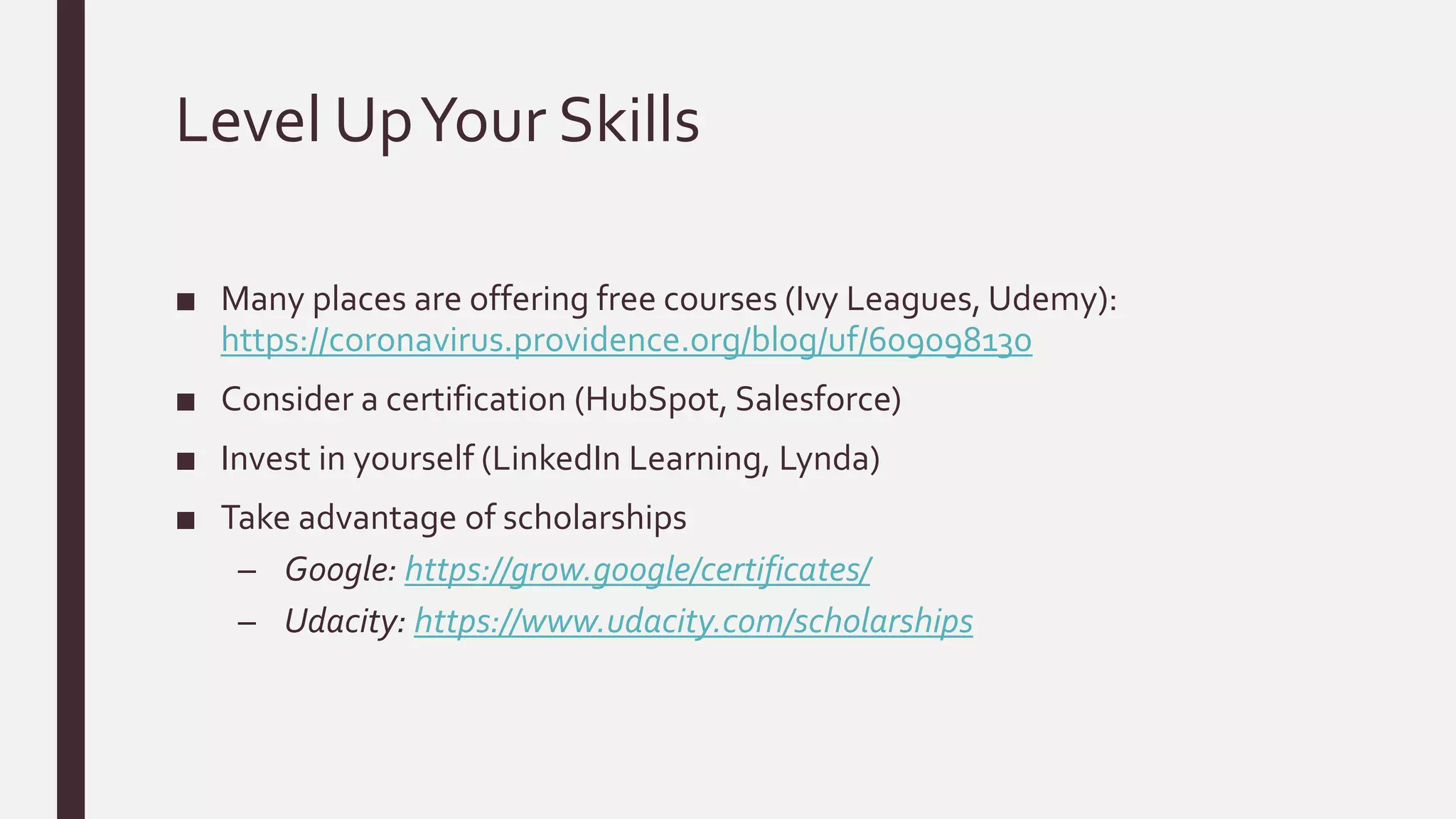 Level UpYour Skills
■ Many places are offering free courses (Ivy Leagues, Udemy):
https://coronavirus.providence.org/blog/uf/609098130
■ Consider a certification (HubSpot, Salesforce)
■ Invest in yourself (LinkedIn Learning, Lynda)
■ Take advantage of scholarships
– Google: https://grow.google/certificates/
– Udacity: https://www.udacity.com/scholarships
 