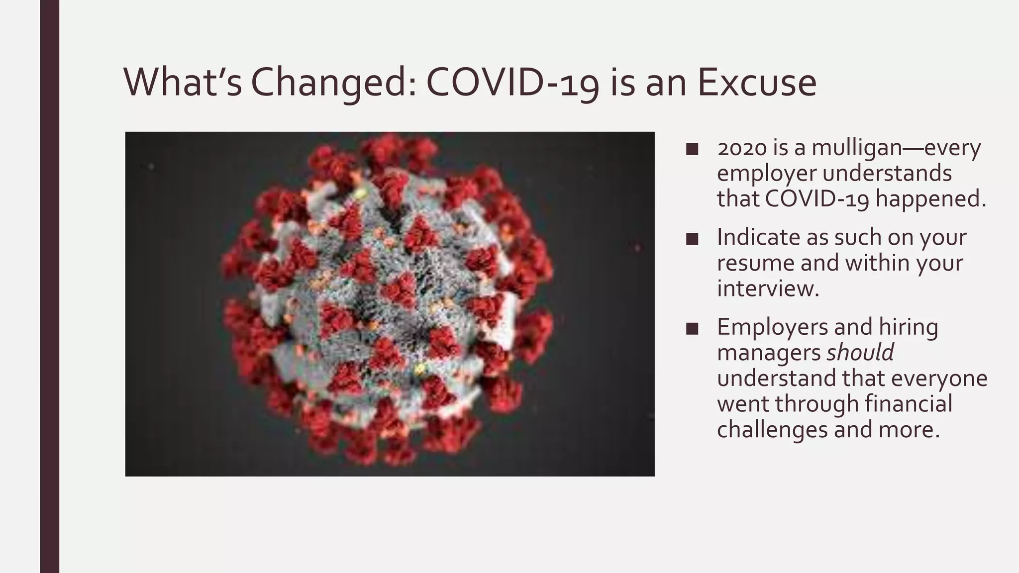 What’s Changed: COVID-19 is an Excuse
■ 2020 is a mulligan—every
employer understands
that COVID-19 happened.
■ Indicate as such on your
resume and within your
interview.
■ Employers and hiring
managers should
understand that everyone
went through financial
challenges and more.
 