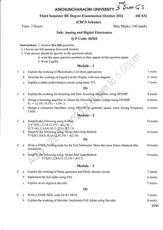 Third Semester BE Degree Examination October 2021 18CS32
(CBCS Scheme)
Sub: Analog and Digital Electronics
Q P Codez 60302
n4
ADTcHuNCHANAGTRT uNtvERstry 3 €*" 6'5
Max Marks: 100 marks
4. write the same question numbers as they appear in this question paper. .r
-
5. Write Legibly ,r'',
Module-l , .. -.
,1.
Explain the working of Photodiodes. List there applications ,,,r.,,,,. .,''.1
Describe the working of Liquid Crystal Display with neat diagram . ' ,..'
'
Explain a stable multivibrators circuit using timer 555. '",'j'r,,,.,i
or .i"r::'..
."".'1"' "
Explain the working for Inverting and Non- Inverting'lffnolifiers using OPAMP.
i:{:{ a'- 1 1,
Design a inverting amplifier to obtain the followiirg'.oyQut voltage using OPAMP
Design a relaxation Oscillator using OP,AMP';J6 generate square wave having Frequency
ZKhz. '....-",
I",o r'
..
'l Modu lle - 2
. I,, ,... :J_:
Simplifythe following using K+,Map,.... ,'
i) Y:t(o. 1,2,7.8, r2, r 5) + d(3, rf ) "
ii) Y =x(1,2,3,4,6,70, 1 1, H)* d(7,13)
Simplifr the fol lowing uSing""Quine-McC luskyMethod
Y:E(0, 1,4, 8, r,,
lls":;fd
3,f +y + d(3, 1 o)
?,"*' Of
i ",
Write a VllDlflefilog code for the Full Subtractor. Draw the wave forms obtained after
simulatioil4 "
Si mgilify.the'fo I lowi ng using Quine-McCluskyMethod
10.._
".r.*.;,i: Y:E(o, 1,2,8,9,1 l,l2,l 4) + d(4,7 )
' 1'1-.
:'
'rt Module - 3
Explain the working of Parity generator and Parity checker circuit.
lmplement the full adder using PAL
Explain seven segment decoder.
Or
a Write a VHDL/FIDL code for 8:1 MUX
b Explain the working of Decoder. Implement Full Adder using Decoder
7 marks
6 marks
7 marks
8 marks
6 marks
6 marks
l0 marks
l0 marks
10 marks
10 marks
7 marks
6 marks
7 marks
7 marks
8 marks
PTO
Time: 3 Hours
Instructions: 1. Answer five full questions.
2. Choose one full question from each module.
3. Your answer should be specific to the questions asked.
a
b
c
a
b
a
b
 