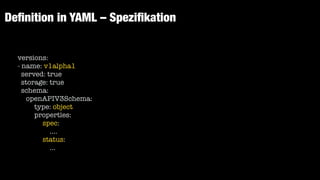 De
fi
nition in YAML – Spezi
fi
kation
versions:


- name: v1alpha1


served: true


storage: true


schema:


openAPIV3Schema:


type: object


properties:


spec:


....


status:


...


 