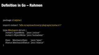De
fi
nition in Go – Rahmen
package v1alpha1


import metav1 "k8s.io/apimachinery/pkg/apis/meta/v1"


type Mechanic struct {


metav1.TypeMeta `json:",inline"`


metav1.ObjectMeta `json:"metadata"`


Spec MechanicSpec `json:"spec"`


Status MechanicStatus `json:"status"`


}
 