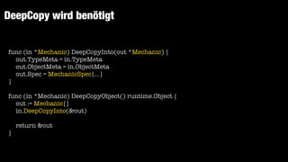 DeepCopy wird benötigt
func (in *Mechanic) DeepCopyInto(out *Mechanic) {


out.TypeMeta = in.TypeMeta


out.ObjectMeta = in.ObjectMeta


out.Spec = MechanicSpec{...}


}


func (in *Mechanic) DeepCopyObject() runtime.Object {


out := Mechanic{}


in.DeepCopyInto(&out)


return &out


}


 