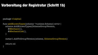 Vorbereitung der Registratur (Schritt 1b)
package v1alpha1


func addKnownTypes(scheme *runtime.Scheme) error {


scheme.AddKnownTypes(SchemeGroupVersion,


&Mechanic{},


&MechanicList{},


)


metav1.AddToGroupVersion(scheme, SchemeGroupVersion)


return nil


}
 