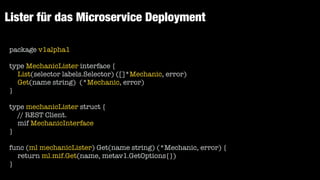 Lister für das Microservice Deployment
package v1alpha1


type MechanicLister interface {


List(selector labels.Selector) ([]*Mechanic, error)


Get(name string) (*Mechanic, error)


}


type mechanicLister struct {


// REST Client.


mif MechanicInterface


}


func (ml mechanicLister) Get(name string) (*Mechanic, error) {


return ml.mif.Get(name, metav1.GetOptions{})


}
 