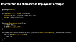 Informer für das Microservice Deployment erzeugen
package v1alpha1


type MechanicInformer interface {


Informer() cache.SharedIndexInformer


Lister() MechanicLister


}


type mechanicInformer struct {


// REST Client.


mif MechanicInterface


}


func NewMechanicInformerWithInterface(mif MechanicInterface) MechanicInformer {


return &mechanicInformer{


mif: mif,


}


}
 