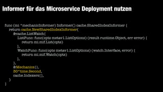 Informer für das Microservice Deployment nutzen
func (mi *mechanicInformer) Informer() cache.SharedIndexInformer {


return cache.NewSharedIndexInformer(


&cache.ListWatch{


ListFunc: func(opts metav1.ListOptions) (result runtime.Object, err error) {


return mi.mif.List(opts)


		 	 },


WatchFunc: func(opts metav1.ListOptions) (watch.Interface, error) {


return mi.mif.Watch(opts)


		 	 },


},


&Mechanics{},


30*time.Second,


cache.Indexers{},


)


}
 