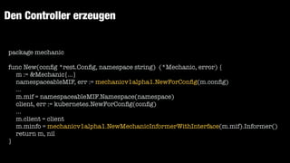 Den Controller erzeugen
package mechanic


func New(con
fi
g *rest.Con
fi
g, namespace string) (*Mechanic, error) {


m := &Mechanic{...}


namespaceableMIF, err := mechanicv1alpha1.NewForCon
fi
g(m.con
fi
g)


...


m.mif = namespaceableMIF.Namespace(namespace)


client, err := kubernetes.NewForCon
fi
g(con
fi
g)


...


m.client = client


m.minfo = mechanicv1alpha1.NewMechanicInformerWithInterface(m.mif).Informer()


return m, nil


}
 