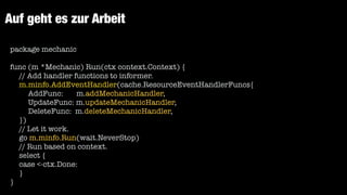 Auf geht es zur Arbeit
package mechanic


func (m *Mechanic) Run(ctx context.Context) {


// Add handler functions to informer.


m.minfo.AddEventHandler(cache.ResourceEventHandlerFuncs{


AddFunc: m.addMechanicHandler,


UpdateFunc: m.updateMechanicHandler,


DeleteFunc: m.deleteMechanicHandler,


})


// Let it work.


go m.minfo.Run(wait.NeverStop)


// Run based on context.


select {


case <-ctx.Done:


}


}
 