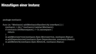 Hinzufügen einer Instanz
package mechanic


func (m *Mechanic) addMechanicHandler(obj interface{}) {


mechanic := obj.(*mechanicv1alpha1Mechanic)


if mechanic.GetNamespace() != m.namespace {


return


}


m.addMicroservice(mechanic.Spec.Microservice, mechanic.Status)


m.addDependencies(mechanic.Spec.Dependencies, mechanic.Status)


m.addNetwork(mechanic.Spec.Network, mechanic.Status)


}
 