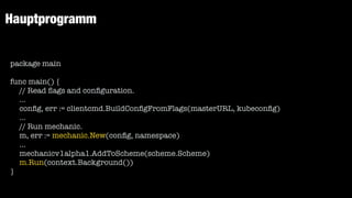 Hauptprogramm
package main


func main() {


// Read
fl
ags and con
fi
guration.


...


con
fi
g, err := clientcmd.BuildCon
fi
gFromFlags(masterURL, kubecon
fi
g)


...


// Run mechanic.


m, err := mechanic.New(con
fi
g, namespace)


...


mechanicv1alpha1.AddToScheme(scheme.Scheme)


m.Run(context.Background())


}
 