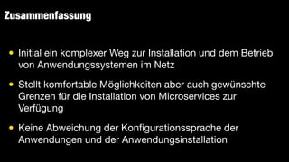 Zusammenfassung
• Initial ein komplexer Weg zur Installation und dem Betrieb
von Anwendungssystemen im Netz

• Stellt komfortable Möglichkeiten aber auch gewünschte
Grenzen für die Installation von Microservices zur
Verfügung

• Keine Abweichung der Kon
fi
gurationssprache der
Anwendungen und der Anwendungsinstallation
 
